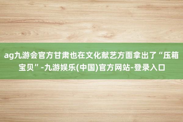 ag九游会官方甘肃也在文化献艺方面拿出了“压箱宝贝”-九游娱乐(中国)官方网站-登录入口