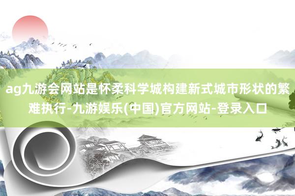 ag九游会网站是怀柔科学城构建新式城市形状的繁难执行-九游娱乐(中国)官方网站-登录入口