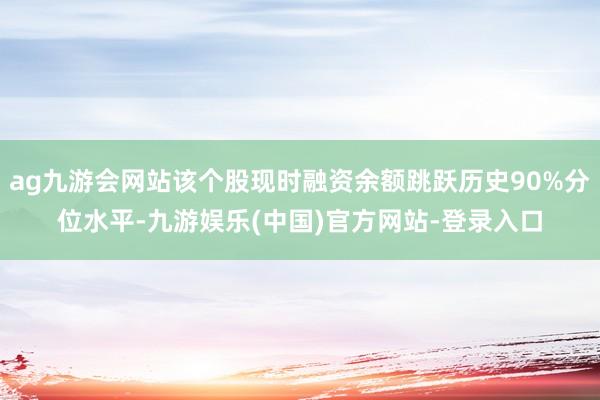 ag九游会网站该个股现时融资余额跳跃历史90%分位水平-九游娱乐(中国)官方网站-登录入口