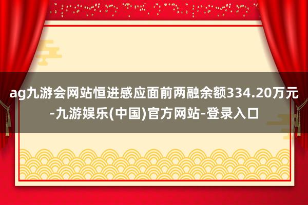 ag九游会网站恒进感应面前两融余额334.20万元-九游娱乐(中国)官方网站-登录入口