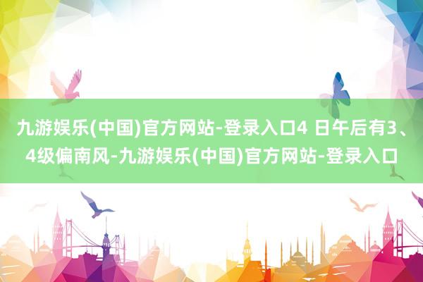 九游娱乐(中国)官方网站-登录入口4 日午后有3、4级偏南风-九游娱乐(中国)官方网站-登录入口