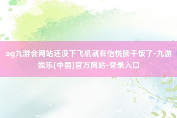 ag九游会网站还没下飞机就在怡悦肠干饭了-九游娱乐(中国)官方网站-登录入口