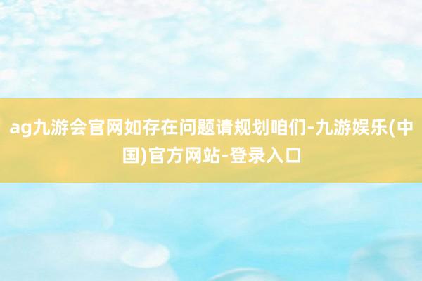 ag九游会官网如存在问题请规划咱们-九游娱乐(中国)官方网站-登录入口