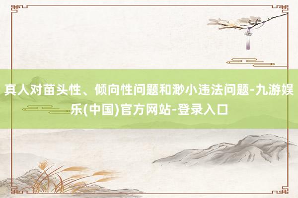 真人对苗头性、倾向性问题和渺小违法问题-九游娱乐(中国)官方网站-登录入口