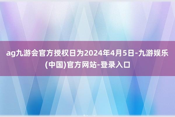 ag九游会官方授权日为2024年4月5日-九游娱乐(中国)官方网站-登录入口