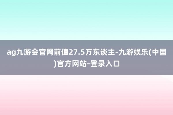 ag九游会官网前值27.5万东谈主-九游娱乐(中国)官方网站-登录入口