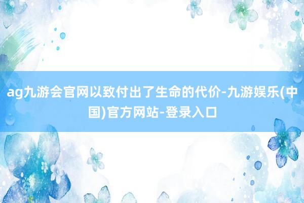 ag九游会官网以致付出了生命的代价-九游娱乐(中国)官方网站-登录入口