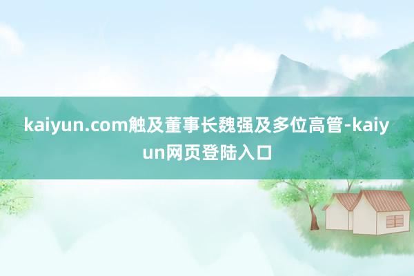 kaiyun.com触及董事长魏强及多位高管-kaiyun网页登陆入口