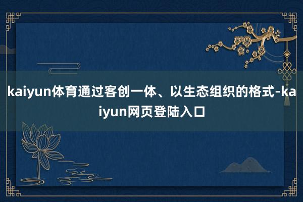 kaiyun体育通过客创一体、以生态组织的格式-kaiyun网页登陆入口