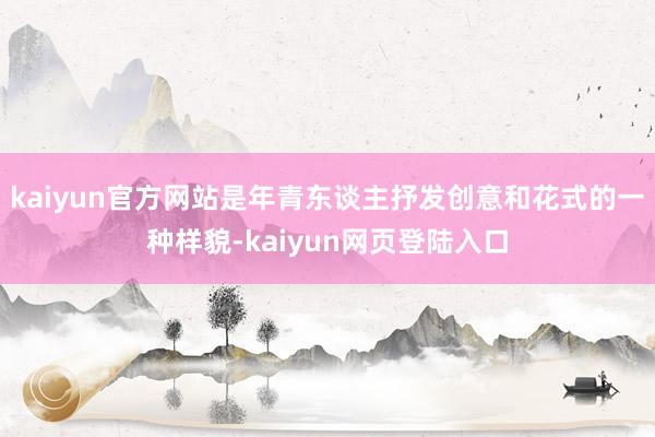 kaiyun官方网站是年青东谈主抒发创意和花式的一种样貌-kaiyun网页登陆入口