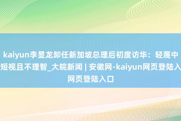kaiyun李显龙卸任新加坡总理后初度访华:轻蔑中国短视且不理智_大皖新闻 | 安徽网-kaiyun网页登陆入口
