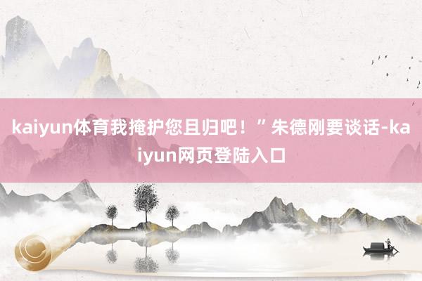 kaiyun体育我掩护您且归吧！”朱德刚要谈话-kaiyun网页登陆入口