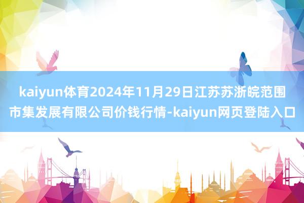 kaiyun体育2024年11月29日江苏苏浙皖范围市集发展有限公司价钱行情-kaiyun网页登陆入口