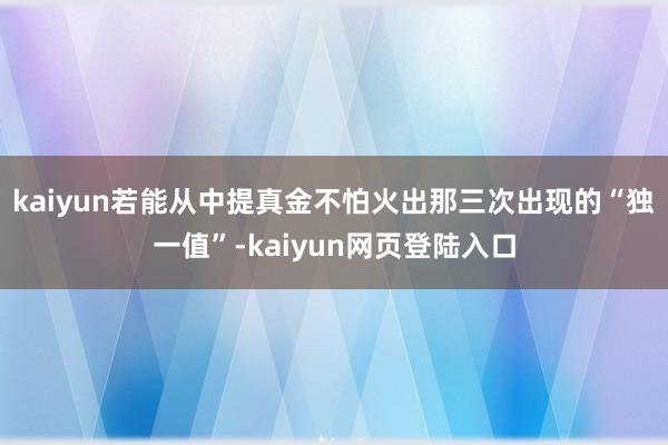 kaiyun若能从中提真金不怕火出那三次出现的“独一值”-kaiyun网页登陆入口