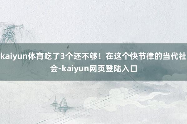 kaiyun体育吃了3个还不够！在这个快节律的当代社会-kaiyun网页登陆入口
