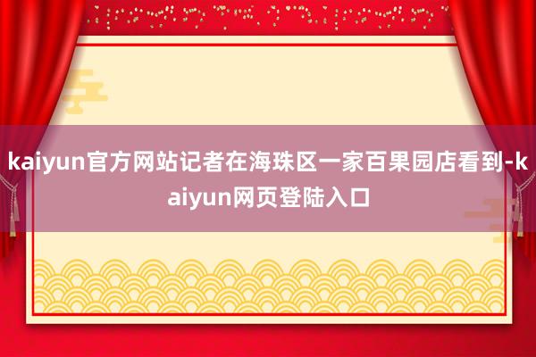 kaiyun官方网站记者在海珠区一家百果园店看到-kaiyun网页登陆入口