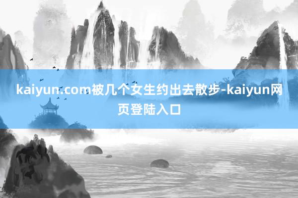 kaiyun.com被几个女生约出去散步-kaiyun网页登陆入口
