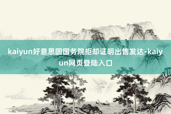 kaiyun好意思国国务院拒却证明出售发达-kaiyun网页登陆入口