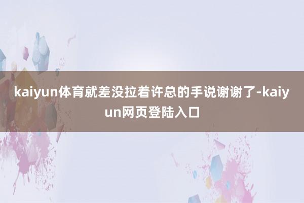 kaiyun体育就差没拉着许总的手说谢谢了-kaiyun网页登陆入口