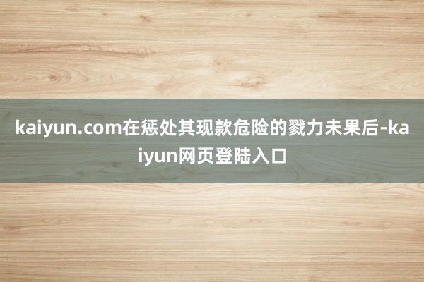 kaiyun.com在惩处其现款危险的戮力未果后-kaiyun网页登陆入口