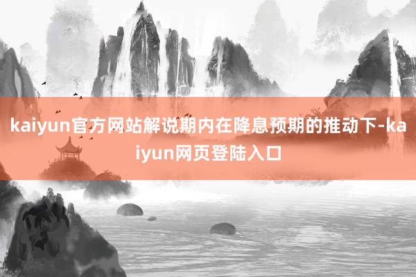 kaiyun官方网站解说期内在降息预期的推动下-kaiyun网页登陆入口