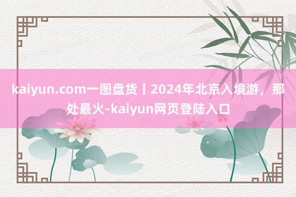 kaiyun.com一图盘货丨2024年北京入境游,那处最火-kaiyun网页登陆入口