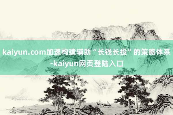 kaiyun.com加速构建辅助“长钱长投”的策略体系-kaiyun网页登陆入口