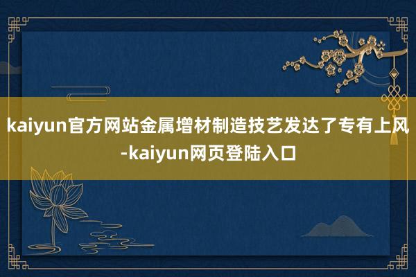 kaiyun官方网站金属增材制造技艺发达了专有上风-kaiyun网页登陆入口