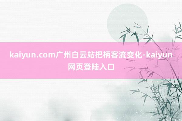 kaiyun.com广州白云站把柄客流变化-kaiyun网页登陆入口