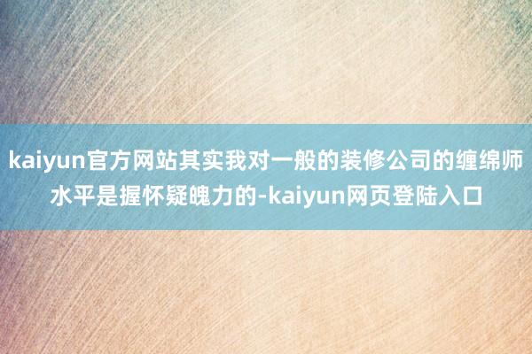 kaiyun官方网站其实我对一般的装修公司的缠绵师水平是握怀疑魄力的-kaiyun网页登陆入口