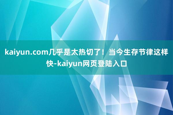 kaiyun.com几乎是太热切了！当今生存节律这样快-kaiyun网页登陆入口