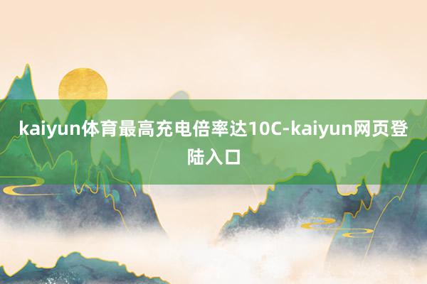 kaiyun体育最高充电倍率达10C-kaiyun网页登陆入口