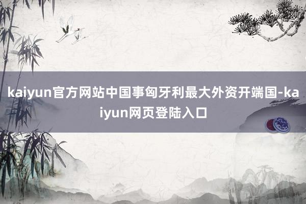 kaiyun官方网站中国事匈牙利最大外资开端国-kaiyun网页登陆入口