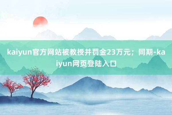 kaiyun官方网站被教授并罚金23万元；同期-kaiyun网页登陆入口