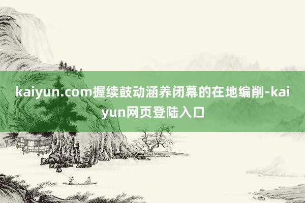 kaiyun.com握续鼓动涵养闭幕的在地编削-kaiyun网页登陆入口