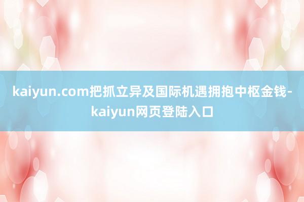 kaiyun.com把抓立异及国际机遇　　拥抱中枢金钱-kaiyun网页登陆入口