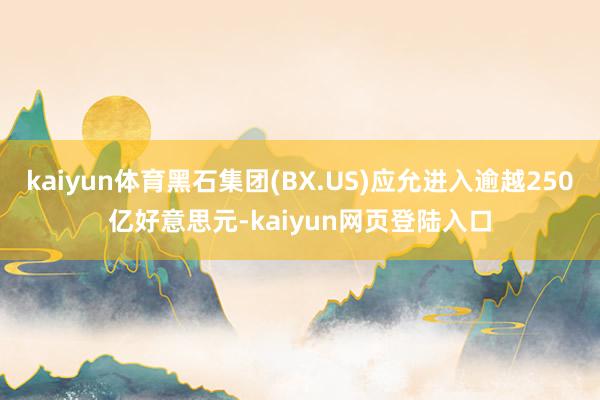 kaiyun体育黑石集团(BX.US)应允进入逾越250亿好意思元-kaiyun网页登陆入口