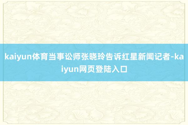kaiyun体育当事讼师张晓玲告诉红星新闻记者-kaiyun网页登陆入口