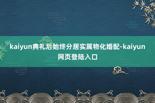 kaiyun典礼后始终分居实属物化婚配-kaiyun网页登陆入口