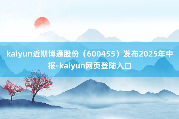 kaiyun近期博通股份（600455）发布2025年中报-kaiyun网页登陆入口