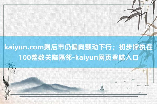 kaiyun.com则后市仍偏向颤动下行;初步撑执在100整数关隘隔邻-kaiyun网页登陆入口