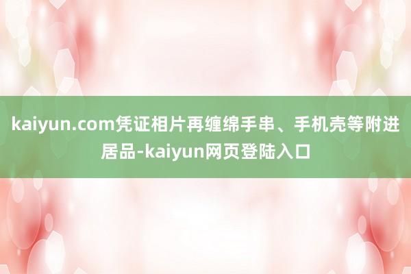 kaiyun.com凭证相片再缠绵手串、手机壳等附进居品-kaiyun网页登陆入口