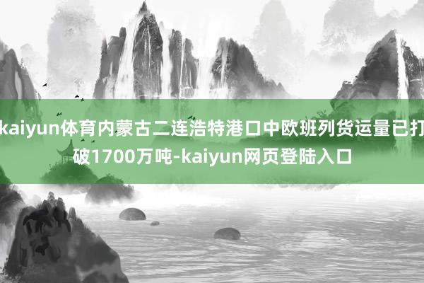 kaiyun体育内蒙古二连浩特港口中欧班列货运量已打破1700万吨-kaiyun网页登陆入口