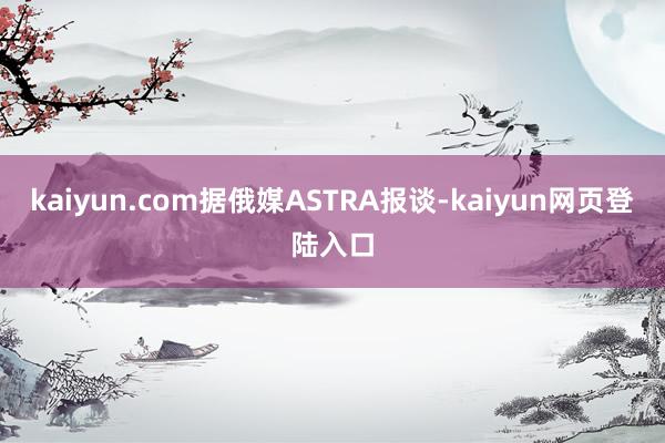 kaiyun.com据俄媒ASTRA报谈-kaiyun网页登陆入口