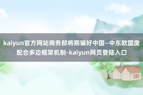 kaiyun官方网站商务部将期骗好中国—中东欧国度配合多边框架机制-kaiyun网页登陆入口