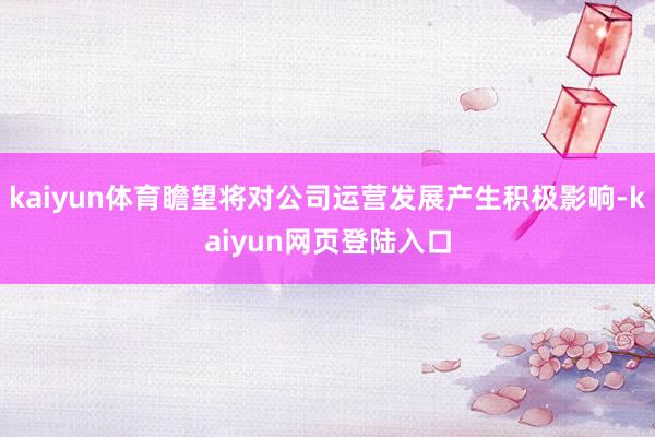 kaiyun体育瞻望将对公司运营发展产生积极影响-kaiyun网页登陆入口