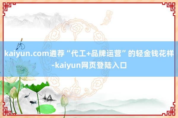 kaiyun.com遴荐“代工+品牌运营”的轻金钱花样-kaiyun网页登陆入口